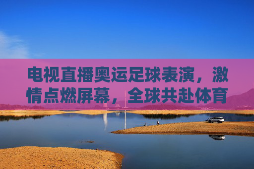 电视直播奥运足球表演，激情点燃屏幕，全球共赴体育盛事