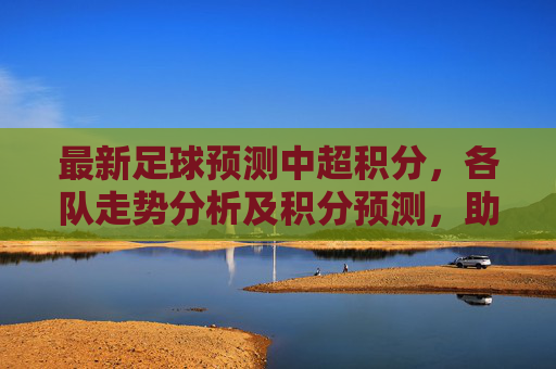 最新足球预测中超积分,各队走势分析及积分预测,助你把握中超赛场动态,最新中超积分预测,各队走势分析及积分预判,助你把握赛场动态