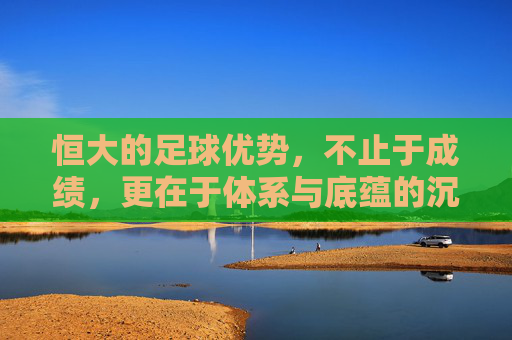 恒大的足球优势,不止于成绩,更在于体系与底蕴的沉淀,恒大的足球优势,不止于成绩,更在于体系与底蕴的沉淀