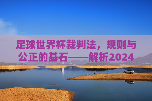 足球世界杯裁判法,规则与公正的基石——解析2024年赛事中的核心判罚准则,足球世界杯裁判法,规则与公正的基石——解析2024年赛事中的核心判罚准则
