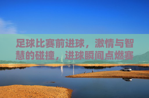 足球比赛前进球，激情与智慧的碰撞，进球瞬间点燃赛场狂热，足球赛场进球，激情与智慧的碰撞，点燃赛场狂热瞬间