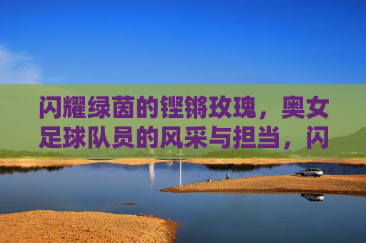 闪耀绿茵的铿锵玫瑰,奥女足球队员的风采与担当,闪耀绿茵的铿锵玫瑰,奥女足球队员的风采与担当