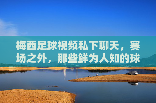 梅西足球视频私下聊天,赛场之外,那些鲜为人知的球王日常