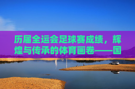 历届全运会足球赛成绩，辉煌与传承的体育画卷——国内最高级别赛事的足球荣耀谱系，历届全运会足球赛成绩，辉煌与传承的体育画卷——国内最高级别赛事的足球荣耀谱系