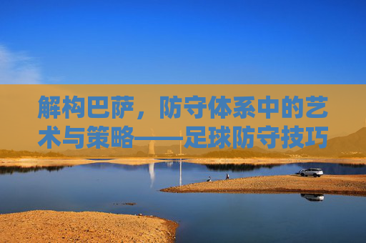 解构巴萨，防守体系中的艺术与策略——足球防守技巧深度分析