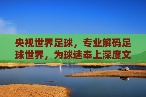 央视世界足球,专业解码足球世界,为球迷奉上深度文化盛宴
