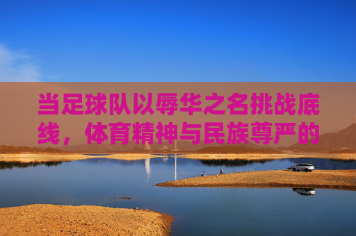 当足球队以辱华之名挑战底线,体育精神与民族尊严的冲突,当足球队以辱华之名挑战底线,体育精神与民族尊严的冲突
