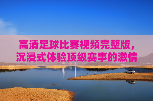 高清足球比赛视频完整版,沉浸式体验顶级赛事的激情与魅力,高清足球比赛视频完整版,沉浸式体验顶级赛事的激情与魅力
