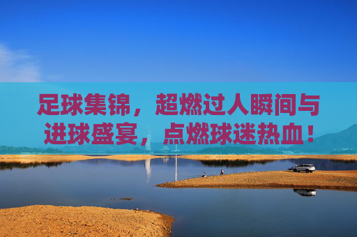 足球集锦,超燃过人瞬间与进球盛宴,点燃球迷热血!足球集锦,超燃过人瞬间与进球盛宴,点燃球迷热血!