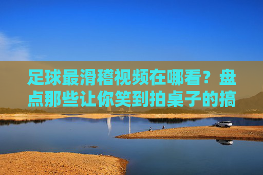 足球最滑稽视频在哪看?盘点那些让你笑到拍桌子的搞笑瞬间,附权威观看渠道,足球最滑稽视频在哪看?盘点那些让你笑到拍桌子的搞笑瞬间,附权威观看渠道