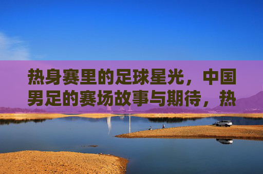 热身赛里的足球星光，中国男足的赛场故事与期待，热身赛里的足球星光，中国男足的赛场故事与期待