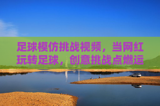 足球模仿挑战视频,当网红玩转足球,创意挑战点燃运动热情,足球模仿挑战视频,网红创意玩转足球,点燃运动热情