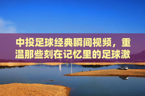 中投足球经典瞬间视频,重温那些刻在记忆里的足球激情与荣耀