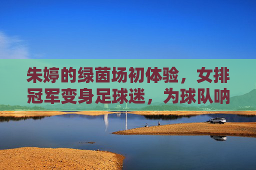 朱婷的绿茵场初体验,女排冠军变身足球迷,为球队呐喊助威,朱婷绿茵场初体验,女排冠军变身足球迷 为球队助威