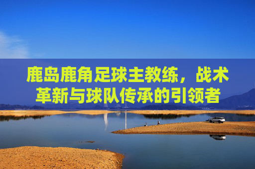 鹿岛鹿角足球主教练,战术革新与球队传承的引领者