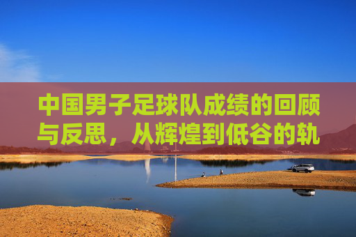 中国男子足球队成绩的回顾与反思，从辉煌到低谷的轨迹与未来展望