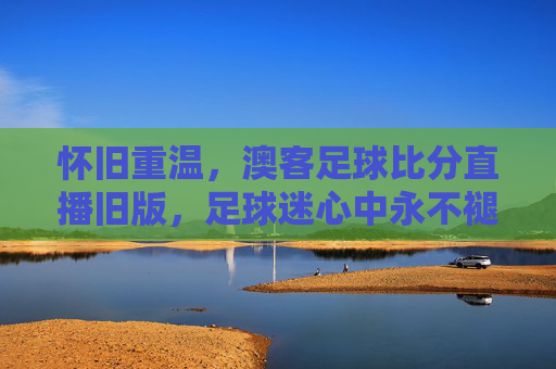 怀旧重温,澳客足球比分直播旧版,足球迷心中永不褪色的经典工具