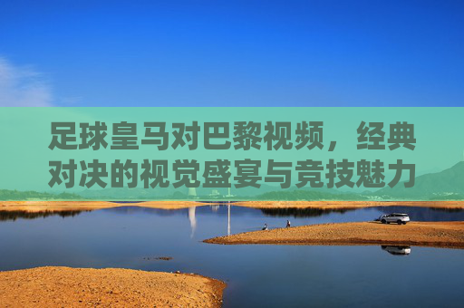 足球皇马对巴黎视频,经典对决的视觉盛宴与竞技魅力,足球皇马对巴黎经典对决,视觉盛宴与竞技魅力的视频呈现