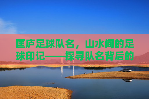 匡庐足球队名，山水间的足球印记——探寻队名背后的文化传承与精神力量，匡庐足球队名，山水间的足球印记——探寻队名背后的文化传承与精神力量