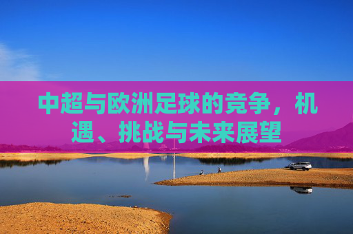 中超与欧洲足球的竞争,机遇、挑战与未来展望