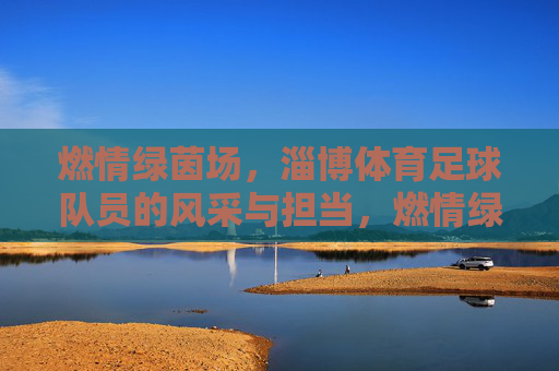 燃情绿茵场,淄博体育足球队员的风采与担当,燃情绿茵场,淄博体育足球队员的风采与担当