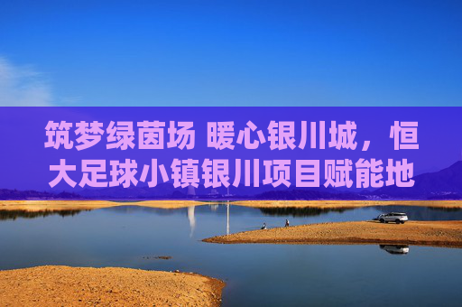 筑梦绿茵场 暖心银川城，恒大足球小镇银川项目赋能地方足球事业，筑梦绿茵场 暖心银川城，恒大足球小镇银川项目赋能地方足球事业