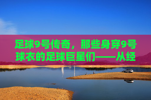 足球9号传奇,那些身穿9号球衣的足球巨星们——从经典到现代的9号荣耀,足球9号传奇,从经典到现代的9号巨星荣耀