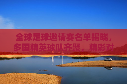 全球足球邀请赛名单揭晓，多国精英球队齐聚，精彩对决蓄势待发，全球足球邀请赛名单揭晓，多国精英球队齐聚，精彩对决蓄势待发