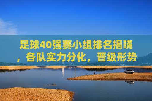 足球40强赛小组排名揭晓,各队实力分化,晋级形势已现端倪