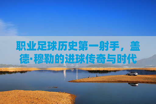职业足球历史第一射手,盖德·穆勒的进球传奇与时代印记,盖德·穆勒,职业足球历史第一射手,进球传奇与时代印记