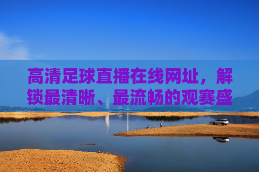 高清足球直播在线网址,解锁最清晰、最流畅的观赛盛宴