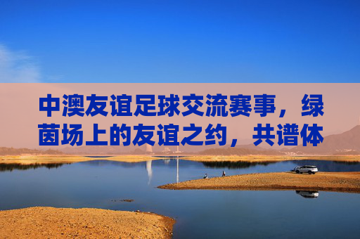 中澳友谊足球交流赛事,绿茵场上的友谊之约,共谱体育外交新篇
