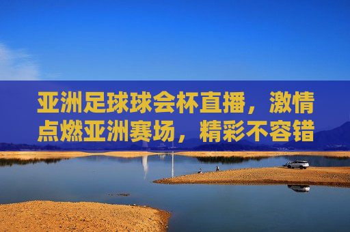 亚洲足球球会杯直播，激情点燃亚洲赛场，精彩不容错过！