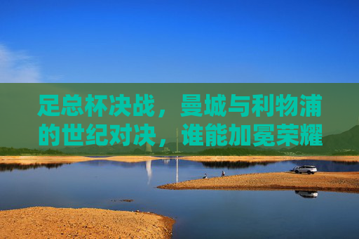 足总杯决战,曼城与利物浦的世纪对决,谁能加冕荣耀?足总杯决战,曼城与利物浦的世纪对决,谁能加冕荣耀?