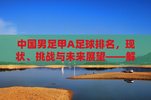 中国男足甲A足球排名，现状、挑战与未来展望——解析当前联赛格局与国际地位，中国男足甲A足球排名，现状、挑战与未来展望——解析当前联赛格局与国际地位