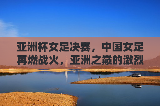 亚洲杯女足决赛，中国女足再燃战火，亚洲之巅的激烈博弈，亚洲杯女足决赛，中国女足再燃战火，亚洲之巅的激烈博弈