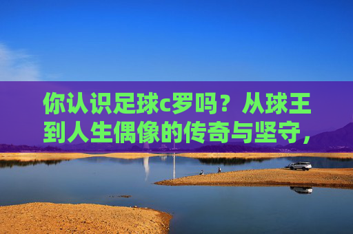 你认识足球c罗吗？从球王到人生偶像的传奇与坚守，从球王到人生偶像，足球c罗的传奇与坚守