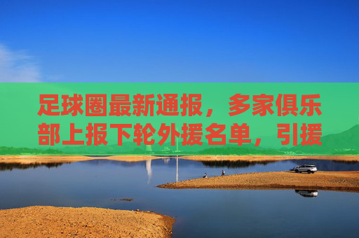 足球圈最新通报,多家俱乐部上报下轮外援名单,引援方向聚焦战术适配与年轻化