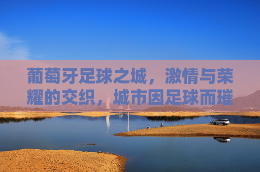 葡萄牙足球之城,激情与荣耀的交织,城市因足球而璀璨,葡萄牙足球之城,激情与荣耀的交织,城市因足球而璀璨