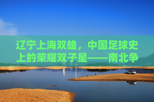 辽宁上海双雄,中国足球史上的荣耀双子星——南北争霸的传奇与传承,辽宁上海双雄,中国足球史上的荣耀双子星——南北争霸的传奇与传承