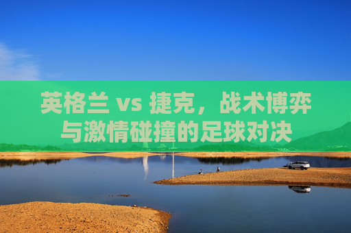 英格兰 vs 捷克，战术博弈与激情碰撞的足球对决