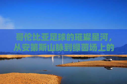 哥伦比亚足球的璀璨星河,从安第斯山脉到绿茵场上的激情与荣耀,哥伦比亚足球的璀璨星河,从安第斯山脉到绿茵场上的激情与荣耀