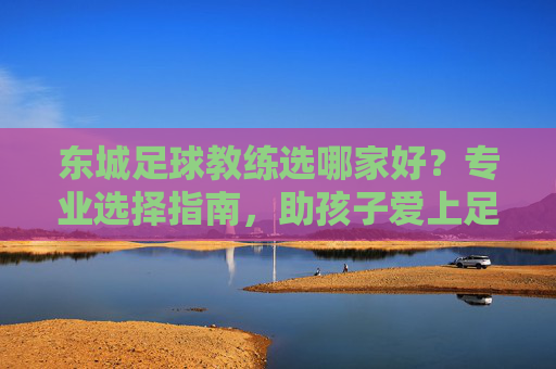 东城足球教练选哪家好?专业选择指南,助孩子爱上足球