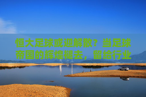 恒大足球或迎解散？当足球帝国的辉煌褪去，留给行业的不仅是遗憾，恒大足球或迎解散？当足球帝国的辉煌褪去，留给行业的不仅是遗憾