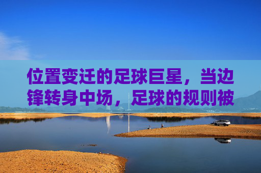 位置变迁的足球巨星,当边锋转身中场,足球的规则被重新书写,位置变迁的足球巨星,当边锋转身中场,足球的规则被重新书写