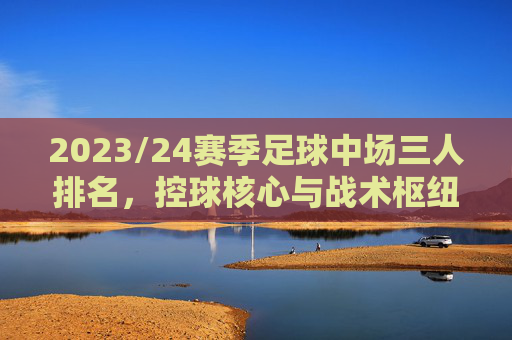 2023/24赛季足球中场三人排名，控球核心与战术枢纽的巅峰对决——德布劳内、维尼修斯、博格巴的攻防博弈，2023/24赛季足球中场三人排名，德布劳内、维尼修斯、博格巴的控球核心与战术枢纽攻防博弈