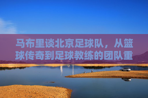 马布里谈北京足球队，从篮球传奇到足球教练的团队重塑与精神传承