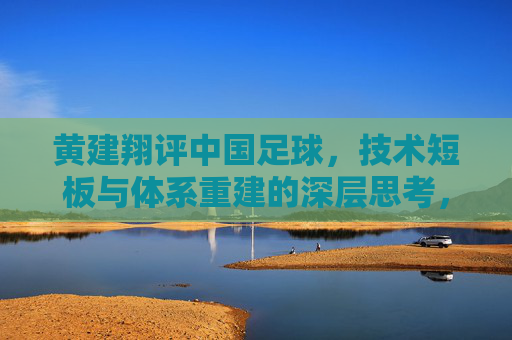黄建翔评中国足球,技术短板与体系重建的深层思考,黄建翔评中国足球,技术短板与体系重建的深层思考