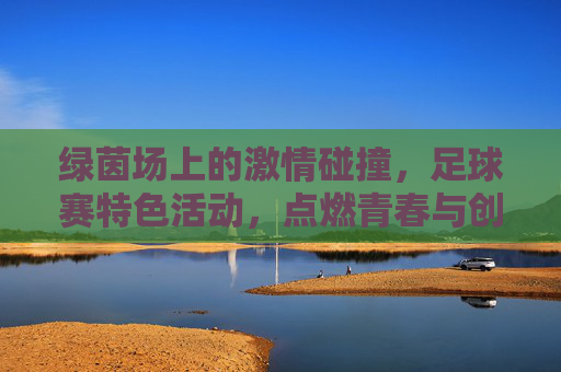 绿茵场上的激情碰撞，足球赛特色活动，点燃青春与创意的火焰，绿茵碰撞燃青春，足球赛特色活动点燃创意火焰
