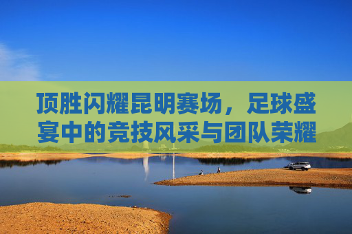 顶胜闪耀昆明赛场，足球盛宴中的竞技风采与团队荣耀，顶胜闪耀昆明赛场，足球盛宴中的竞技风采与团队荣耀
